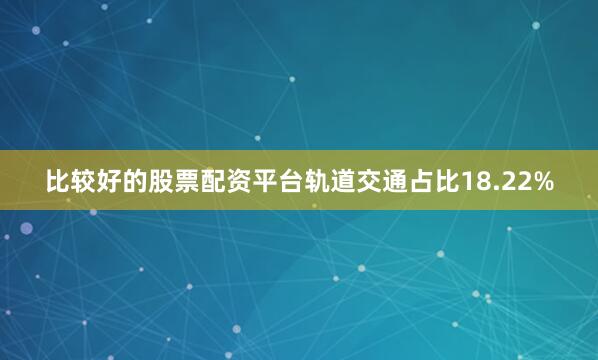 比较好的股票配资平台轨道交通占比18.22%