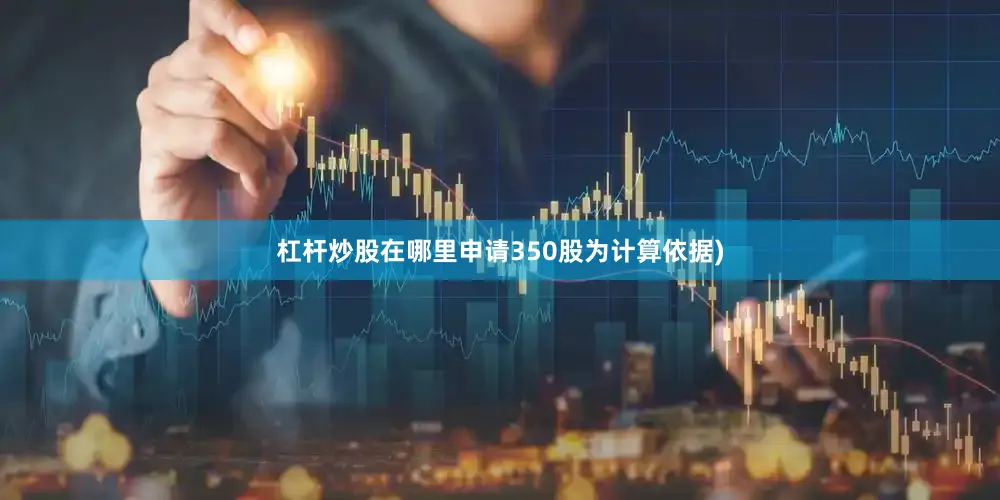 杠杆炒股在哪里申请350股为计算依据)